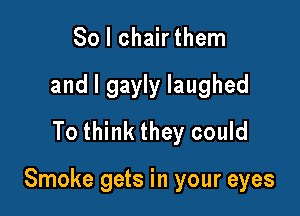 So I chair them
and l gayly laughed
To think they could

Smoke gets in your eyes