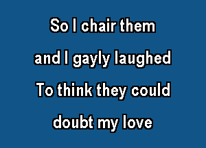 So I chair them

and l gayly laughed

To think they could

doubt my love