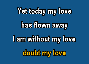 Yet today my love

has flown away

I am without my love

doubt my love