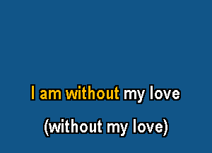 I am without my love

(without my love)