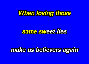 When loving those

same sweet lies

make us beh'evers again