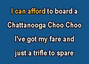 I can afford to board a
Chattanooga Choo Choo

I've got my fare and

just a trifle to spare