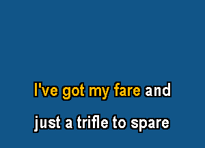 I've got my fare and

just a trifle to spare