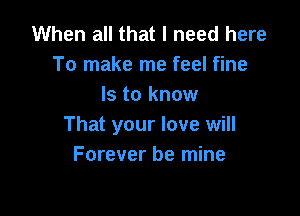 When all that I need here
To make me feel fine
Is to know

That your love will
Forever be mine