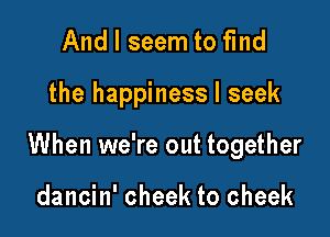 And I seem to find

the happiness I seek

When we're out together

dancin' cheek to cheek