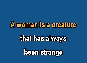 A woman is a creature

that has always

been strange