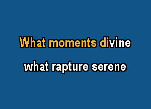 What moments divine

what rapture serene