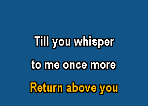 Till you whisper

to me once more

Return above you