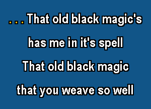 ...That old black magic's

has me in it's spell

That old black magic

that you weave so well