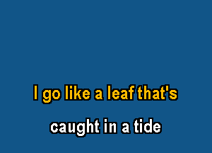 I go like a leafthat's

caught in a tide