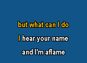 but what can I do

I hear your name

and I'm aflame