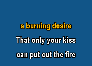 a burning desire

That only your kiss

can put out the fire