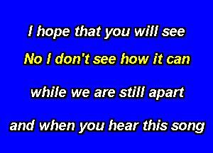 I hope that you will see

No I don't see how it can
while we are still apart

and when you hear this song