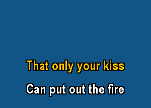 That only your kiss

Can put out the fire