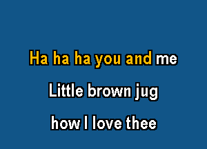Ha ha ha you and me

Little brown jug

how I love thee