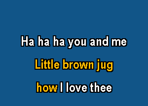 Ha ha ha you and me

Little brown jug

how I love thee