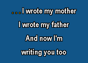 . . . I wrote my mother

I wrote my father
And now I'm

writing you too