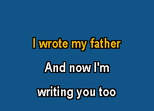 I wrote my father

And now I'm

writing you too