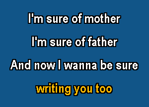 I'm sure of mother
I'm sure of father

And now I wanna be sure

writing you too