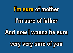 I'm sure of mother
I'm sure of father

And now I wanna be sure

very very sure of you