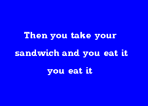 Then you take your

sandwich and. you eat it

you eat it