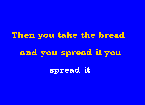 Then you take the bread

and you spread it you

spread it