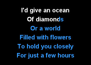 I'd give an ocean
0f diamonds
Or a world

Filled with flowers
To hold you closely
For just a few hours