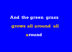 And the green grass

grows all around all

around