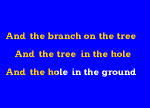 And. the branch on the tree
And. the tree in the hole

And. the hole in the ground