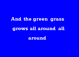 And the green grass

grows all around all

around