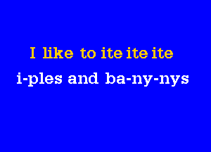 I like to ite ite ite

i-ples and ba-ny-nys