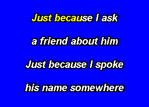 Just because I ask

a friend about him

Just because I spoke

his name somewhere