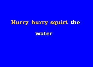 Hurry hurry squirt the

water