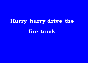 Hurry hurry drive the

fire truck