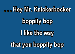 . . . Hey Mr. Knickerbocker
boppity bop
I like the way

that you boppity bop
