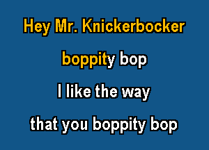 Hey Mr. Knickerbocker
boppity bop
I like the way

that you boppity bop