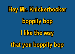 Hey Mr. Knickerbocker
boppity bop
I like the way

that you boppity bop