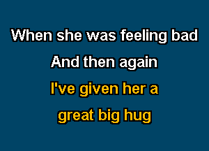 When she was feeling bad

And then again
I've given her a
great big hug