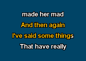 made her mad

And then again

I've said some things

That have really