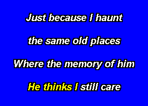 Just because I haunt

the same old places

Where the memory of him

He thinks lstm care