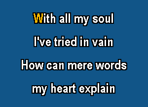 With all my soul

I've tried in vain
How can mere words

my heart explain