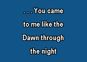 . . .You came

to me like the

Dawn through
the night