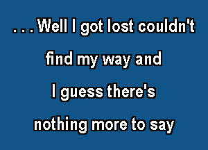 ...Well I got lost couldn't
find my way and

I guess there's

nothing more to say