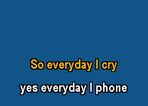 So everyday I cry

yes everyday I phone