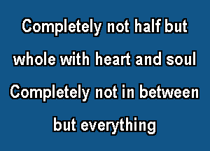 Completely not half but
whole with heart and soul

Completely not in between

but everything