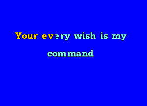 Your every wish is my

com mand