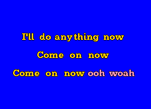 I'll do anything now

Come on now

Come on now ooh woah