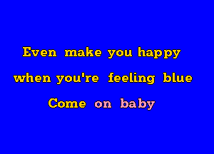 Even make you happy

when you're feeling blue

Come on baby