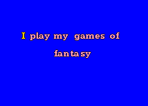 I Play my games of

fantasy