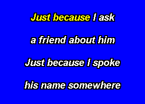 Just because I ask

a friend about him

Just because I spoke

his name somewhere